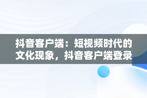 抖音客户端：短视频时代的文化现象，抖音客户端登录入口网页版 