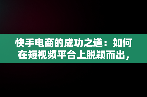 快手电商的成功之道：如何在短视频平台上脱颖而出，快手电商怎么做如何从零开始 