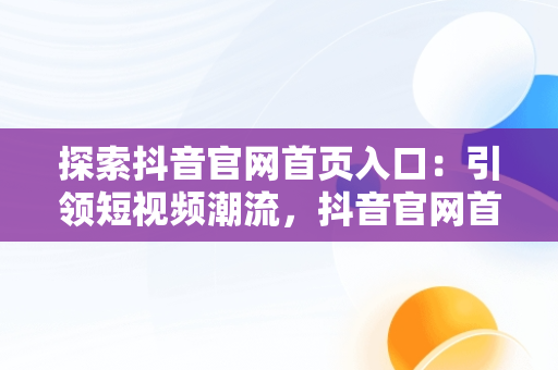 探索抖音官网首页入口：引领短视频潮流，抖音官网首页入口在哪里 