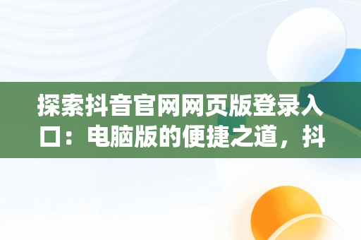 探索抖音官网网页版登录入口：电脑版的便捷之道，抖音官网pc端主页网址 