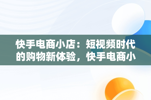 快手电商小店：短视频时代的购物新体验，快手电商小店异常差评怎么办 