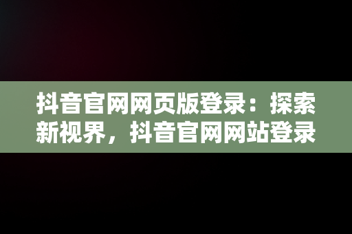 抖音官网网页版登录：探索新视界，抖音官网网站登录 