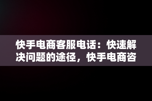 快手电商客服电话：快速解决问题的途径，快手电商咨询电话 