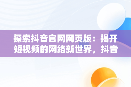 探索抖音官网网页版：揭开短视频的网络新世界，抖音官网网页版入口登录 