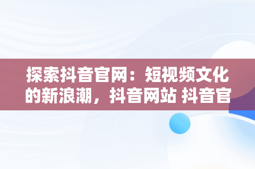 探索抖音官网：短视频文化的新浪潮，抖音网站 抖音官网网页 