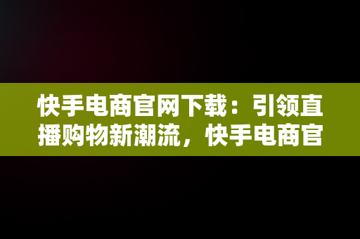 快手电商官网下载：引领直播购物新潮流，快手电商官网下载苹果版 