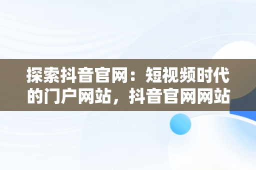 探索抖音官网：短视频时代的门户网站，抖音官网网站登录 