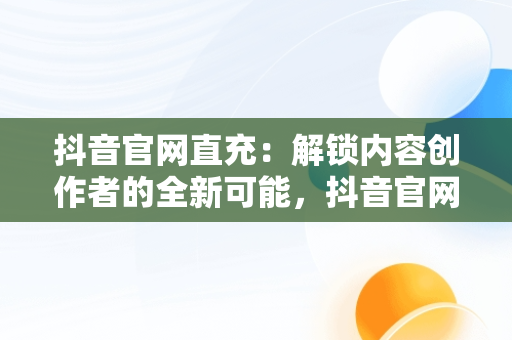 抖音官网直充：解锁内容创作者的全新可能，抖音官网直充抖币 