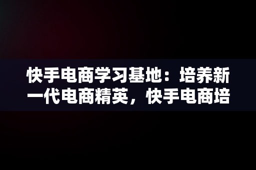 快手电商学习基地：培养新一代电商精英，快手电商培训基地 