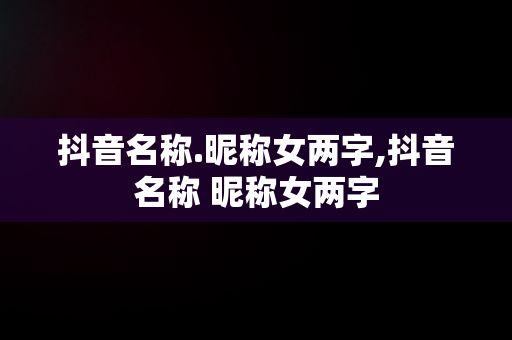 抖音名称.昵称女两字,抖音名称 昵称女两字