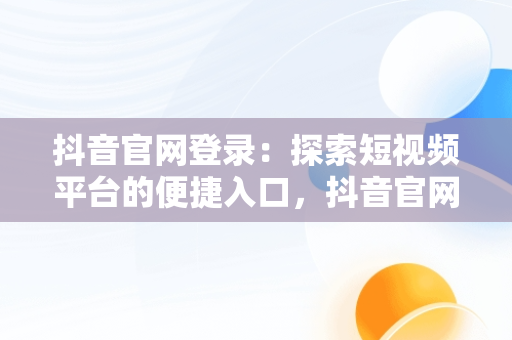 抖音官网登录：探索短视频平台的便捷入口，抖音官网登录入口 