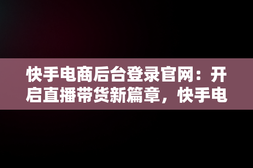 快手电商后台登录官网：开启直播带货新篇章，快手电商服务平台 