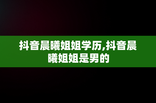 抖音晨曦姐姐学历,抖音晨曦姐姐是男的