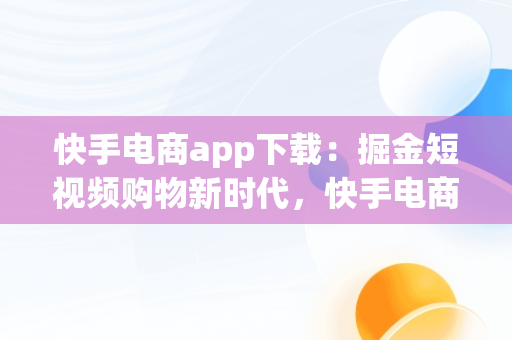 快手电商app下载：掘金短视频购物新时代，快手电商app下载手机版安装 