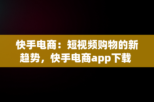 快手电商：短视频购物的新趋势，快手电商app下载 