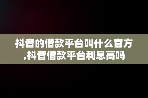 抖音的借款平台叫什么官方,抖音借款平台利息高吗