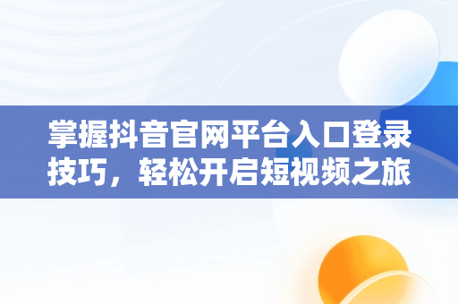 掌握抖音官网平台入口登录技巧，轻松开启短视频之旅，抖币1:10充值入口 