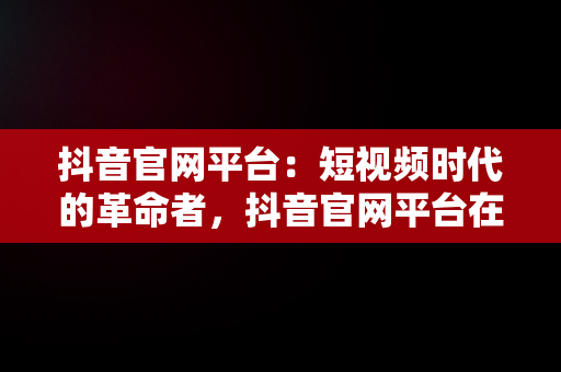 抖音官网平台：短视频时代的革命者，抖音官网平台在哪能找到 