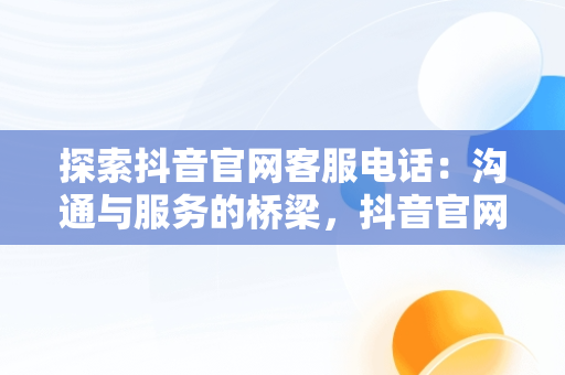 探索抖音官网客服电话：沟通与服务的桥梁，抖音官网客服电话是多少号 