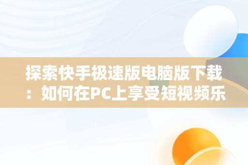 探索快手极速版电脑版下载：如何在PC上享受短视频乐趣，快手极速版电脑版下载链接 