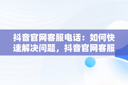 抖音官网客服电话：如何快速解决问题，抖音官网客服电话投诉 