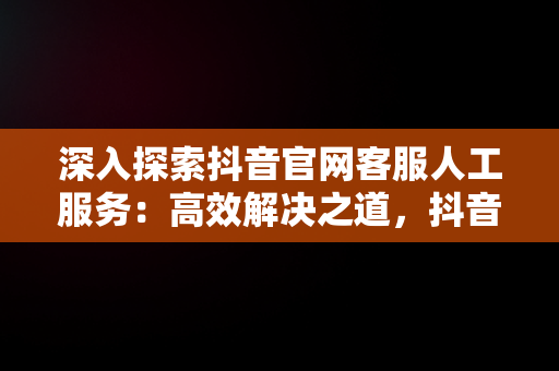 深入探索抖音官网客服人工服务：高效解决之道，抖音官网客服人工服务在哪里 