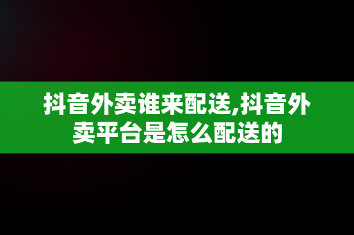 抖音外卖谁来配送,抖音外卖平台是怎么配送的