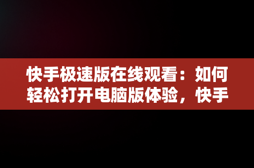 快手极速版在线观看：如何轻松打开电脑版体验，快手极速版电脑版官方下载 