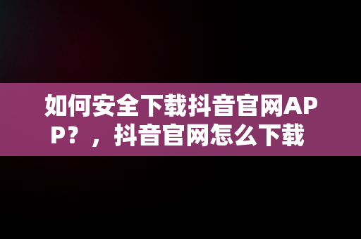 如何安全下载抖音官网APP？，抖音官网怎么下载 