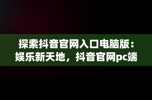 探索抖音官网入口电脑版：娱乐新天地，抖音官网pc端主页网址 