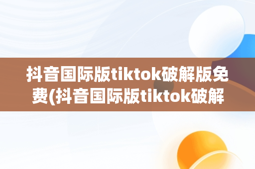 抖音国际版tiktok破解版免费(抖音国际版tiktok破解版免费最新)