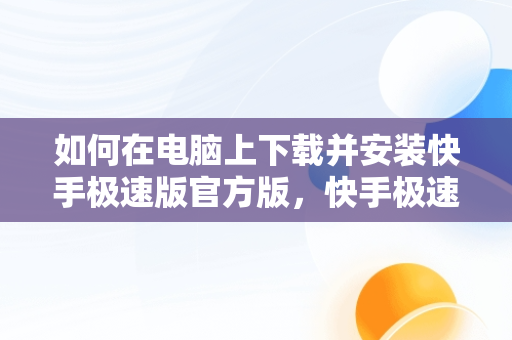 如何在电脑上下载并安装快手极速版官方版，快手极速版下载电脑版官方下载安装 