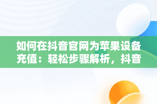 如何在抖音官网为苹果设备充值：轻松步骤解析，抖音充值入口苹果手机 