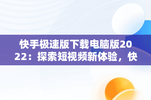 快手极速版下载电脑版2022：探索短视频新体验，快手极速版电脑版最新版 