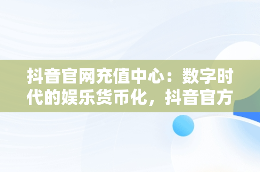 抖音官网充值中心：数字时代的娱乐货币化，抖音官方充值中心链接地址 