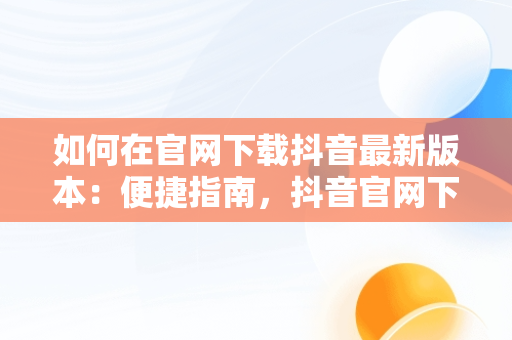 如何在官网下载抖音最新版本：便捷指南，抖音官网下载最新版本32.6 