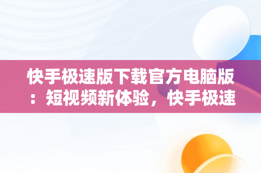 快手极速版下载官方电脑版：短视频新体验，快手极速版下载官方电脑版安装 