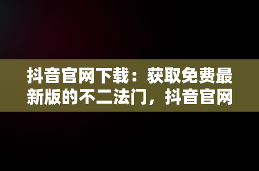 抖音官网下载：获取免费最新版的不二法门，抖音官网下载免费最新版 