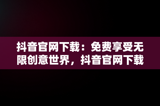 抖音官网下载：免费享受无限创意世界，抖音官网下载 免费安卓和苹果有什么区别 