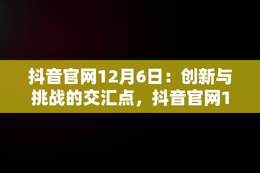 抖音官网12月6日：创新与挑战的交汇点，抖音官网12月6日是什么 