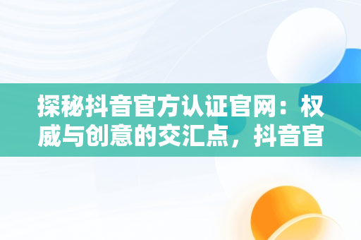 探秘抖音官方认证官网：权威与创意的交汇点，抖音官方认证官网登录 