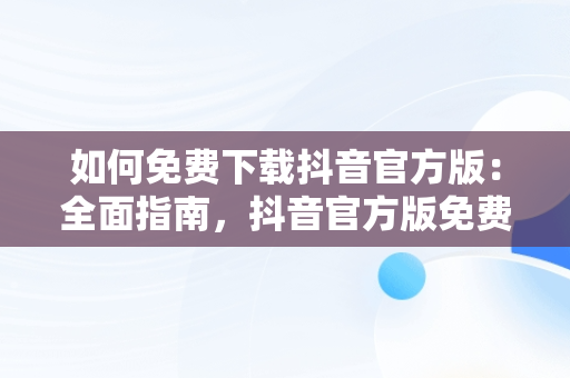 如何免费下载抖音官方版：全面指南，抖音官方版免费下载苹果手机 