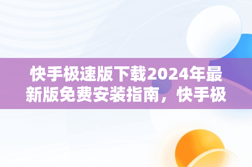 快手极速版下载2024年最新版免费安装指南，快手极速版下载2024最新版本 