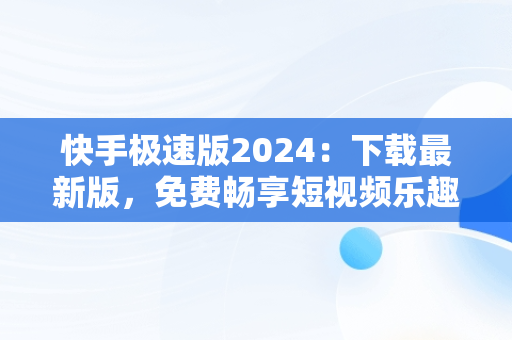 快手极速版2024：下载最新版，免费畅享短视频乐趣，快手极速版下载2024最新版本 