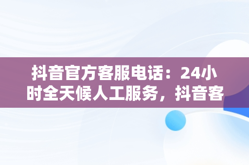 抖音官方客服电话：24小时全天候人工服务，抖音客服电话24小时人工服务热线多少 