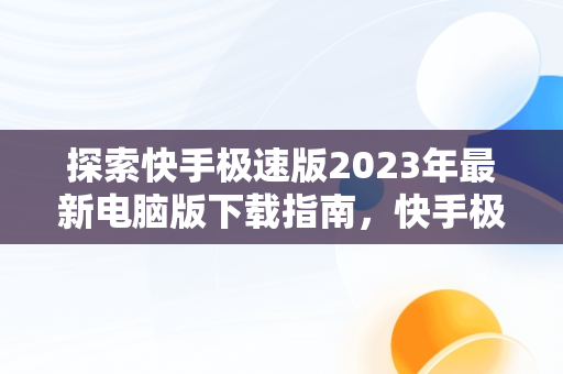 探索快手极速版2023年最新电脑版下载指南，快手极速版下载2023年最新电脑版安装 