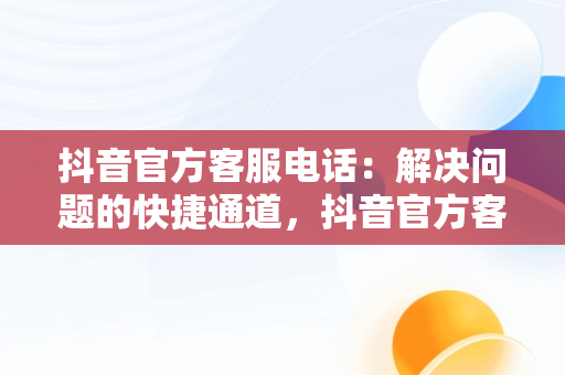 抖音官方客服电话：解决问题的快捷通道，抖音官方客服电话24小时人工服务热线 