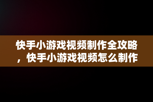 快手小游戏视频制作全攻略，快手小游戏视频怎么制作的 