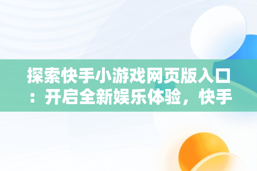 探索快手小游戏网页版入口：开启全新娱乐体验，快手小游戏网页版入口在哪 