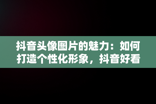 抖音头像图片的魅力：如何打造个性化形象，抖音好看的头像图片真实风景 